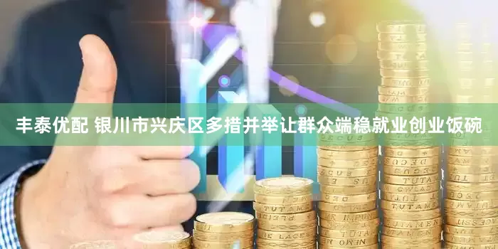 丰泰优配 银川市兴庆区多措并举让群众端稳就业创业饭碗