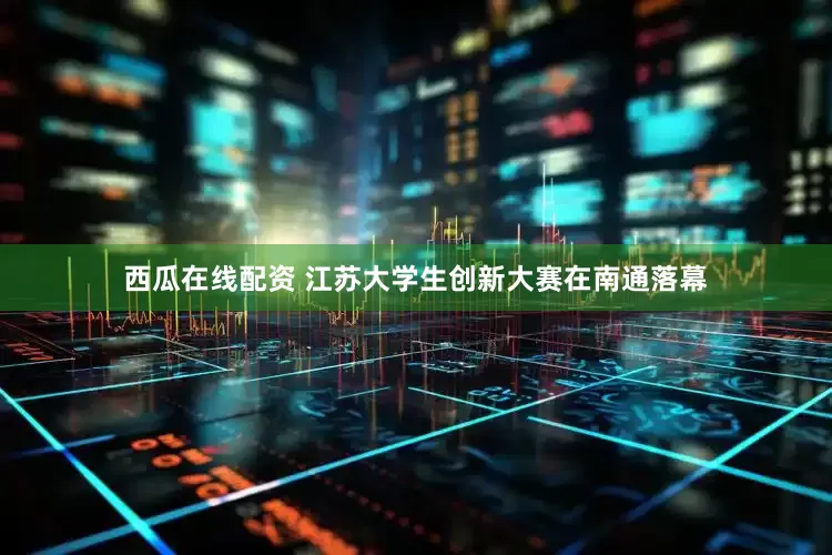 西瓜在线配资 江苏大学生创新大赛在南通落幕