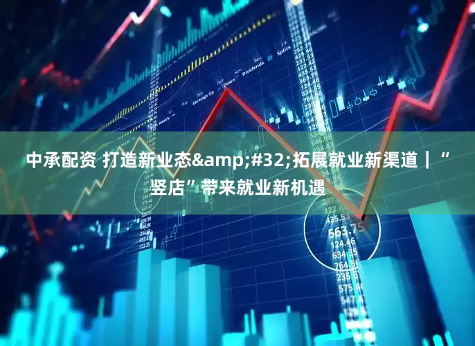 中承配资 打造新业态&#32;拓展就业新渠道｜“竖店”带来就业新机遇