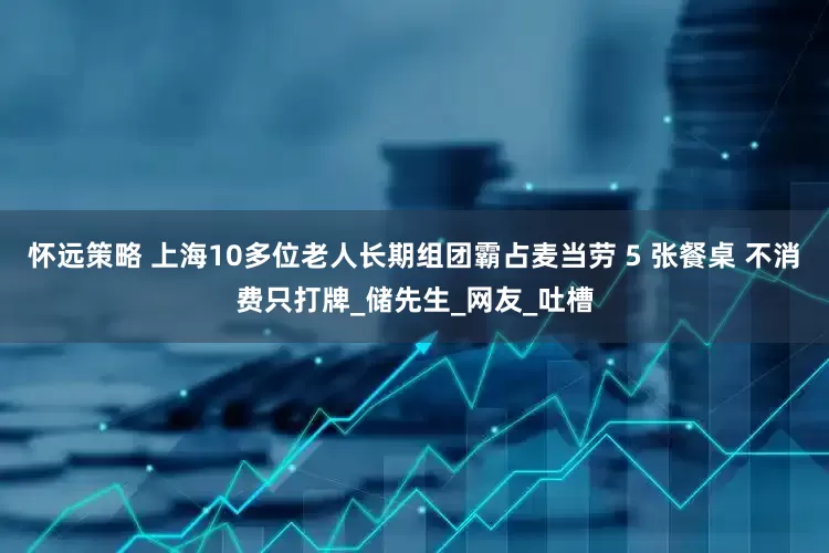 怀远策略 上海10多位老人长期组团霸占麦当劳 5 张餐桌 不消费只打牌_储先生_网友_吐槽
