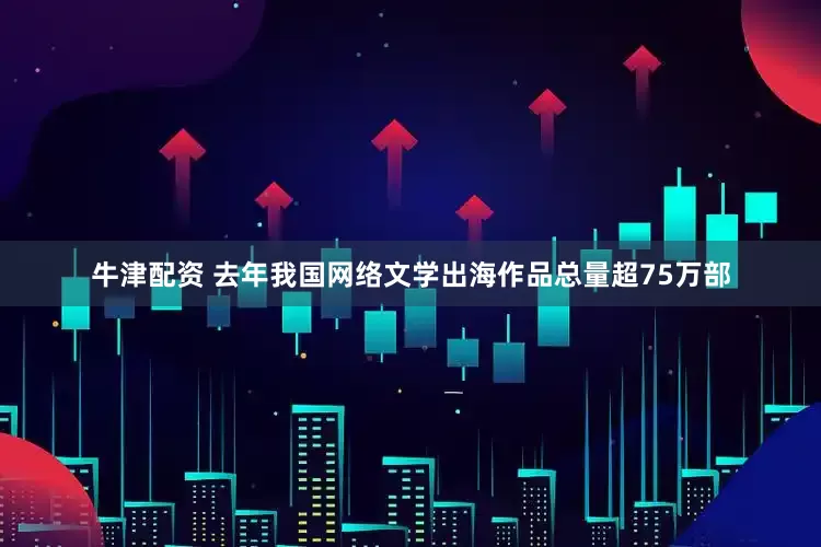牛津配资 去年我国网络文学出海作品总量超75万部