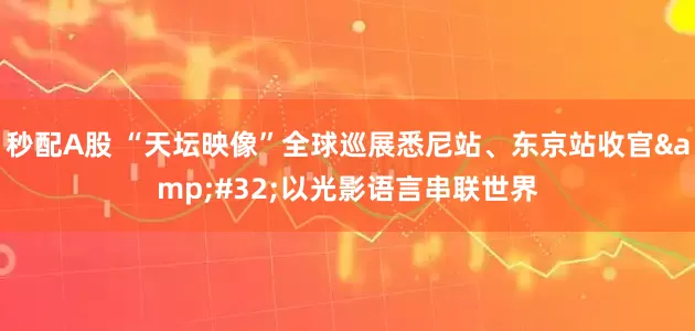 秒配A股 “天坛映像”全球巡展悉尼站、东京站收官&#32;以光影语言串联世界