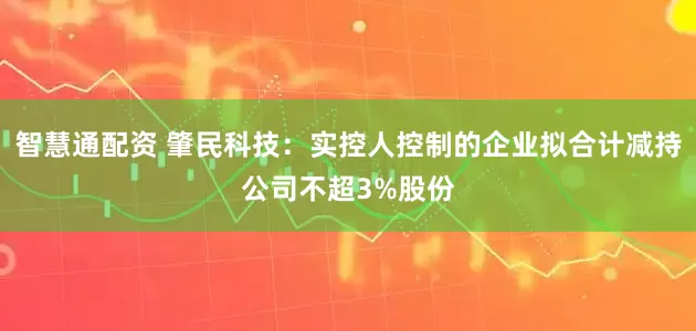 智慧通配资 肇民科技：实控人控制的企业拟合计减持公司不超3%股份