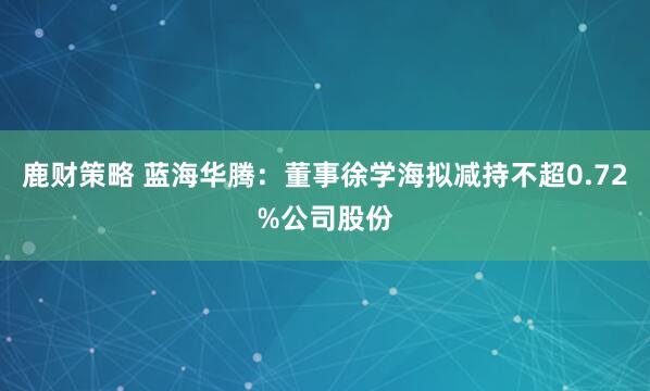 鹿财策略 蓝海华腾：董事徐学海拟减持不超0.72%公司股份