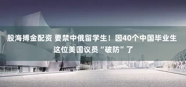股海搏金配资 要禁中俄留学生！因40个中国毕业生 这位美国议员“破防”了