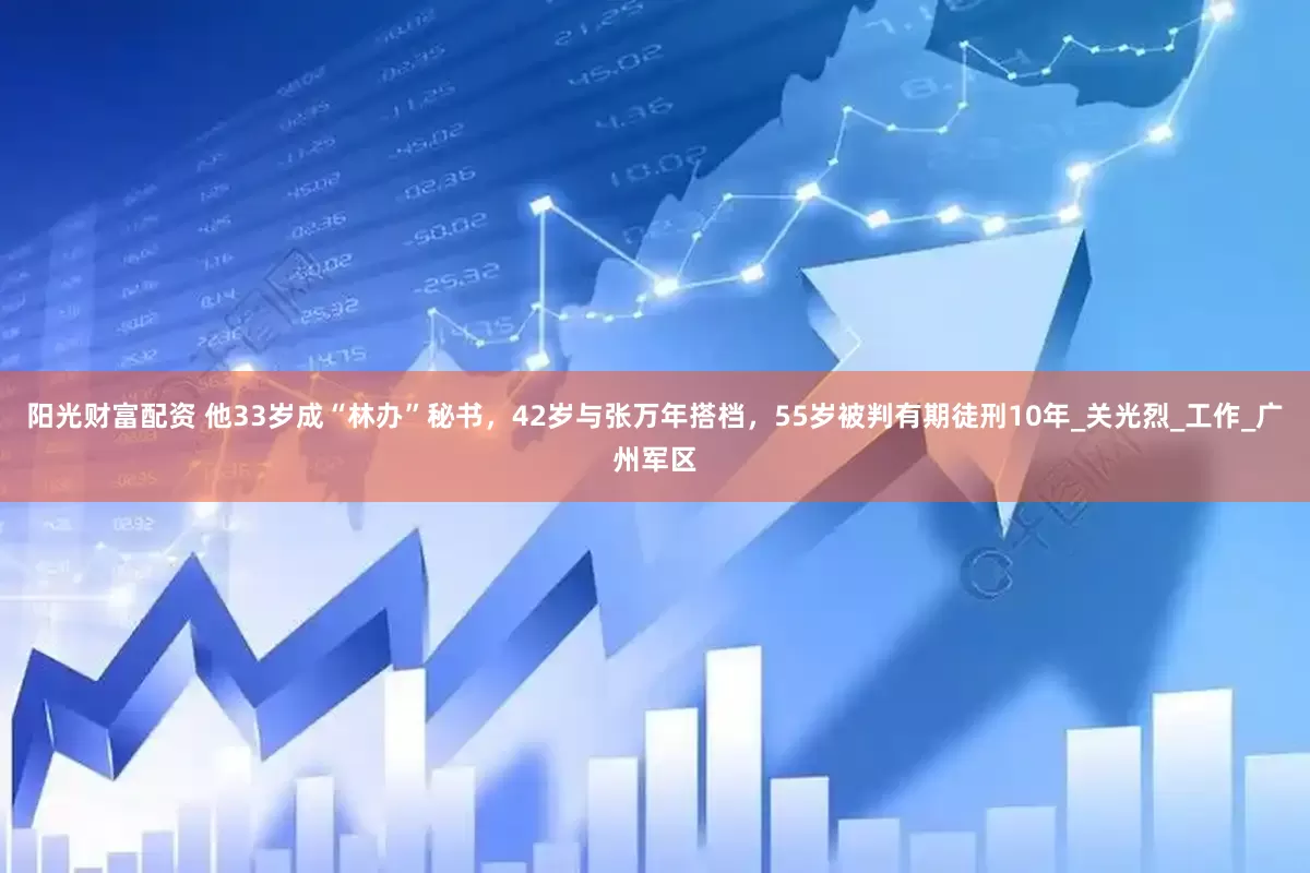 阳光财富配资 他33岁成“林办”秘书，42岁与张万年搭档，55岁被判有期徒刑10年_关光烈_工作_广州军区