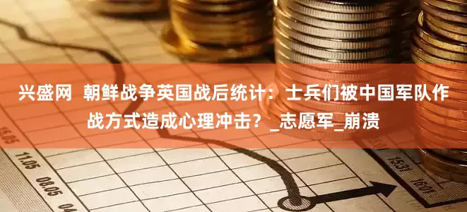兴盛网  朝鲜战争英国战后统计：士兵们被中国军队作战方式造成心理冲击？_志愿军_崩溃