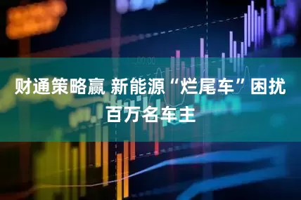 财通策略赢 新能源“烂尾车”困扰百万名车主