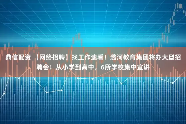 鼎信配资 【网络招聘】找工作速看!潞河教育集团将办大型招聘会!从小学到高中,6所学校集中宣讲