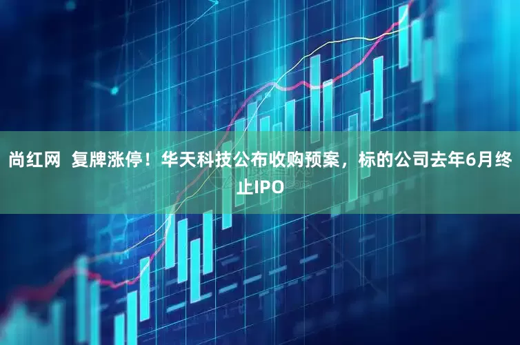 尚红网  复牌涨停！华天科技公布收购预案，标的公司去年6月终止IPO