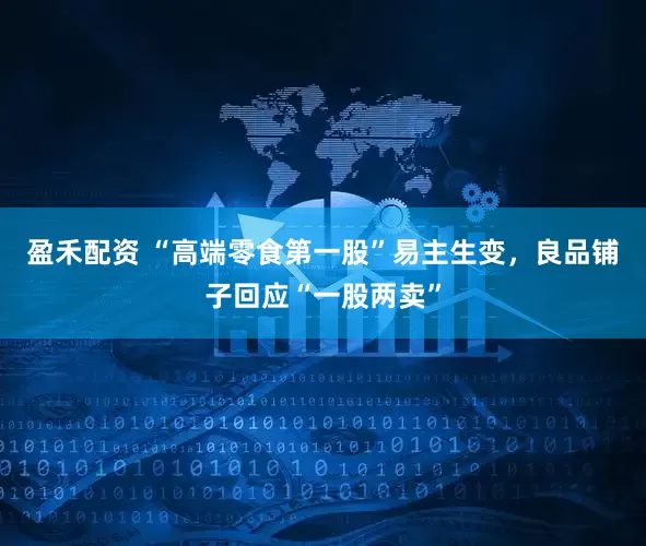 盈禾配资 “高端零食第一股”易主生变,良品铺子回应“一股两卖”