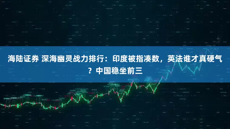 海陆证券 深海幽灵战力排行:印度被指凑数,英法谁才真硬气?中国稳坐前三