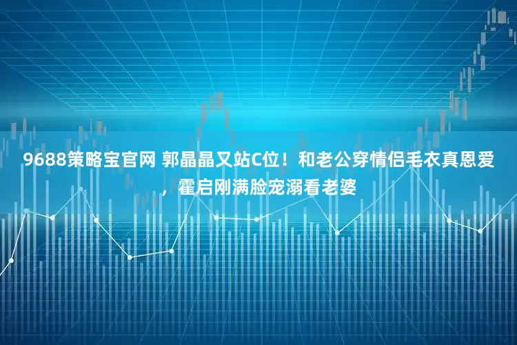 9688策略宝官网 郭晶晶又站C位！和老公穿情侣毛衣真恩爱，霍启刚满脸宠溺看老婆