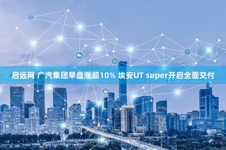 启远网 广汽集团早盘涨超10% 埃安UT super开启全面交付