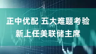 正中优配 五大难题考验新上任美联储主席